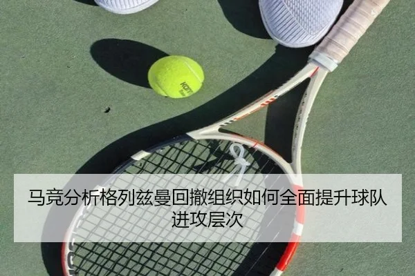 马竞分析格列兹曼回撤组织如何全面提升球队进攻层次